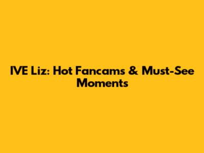 IVE Liz: Hot Fancams & Must-See Moments