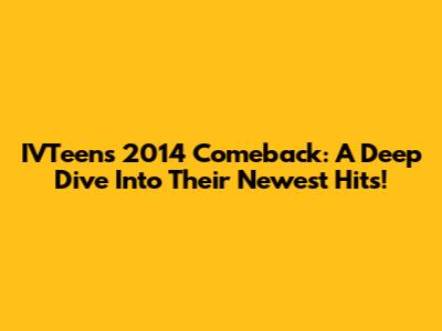 IVTeen's 2014 Comeback: A Deep Dive Into Their Newest Hits!
