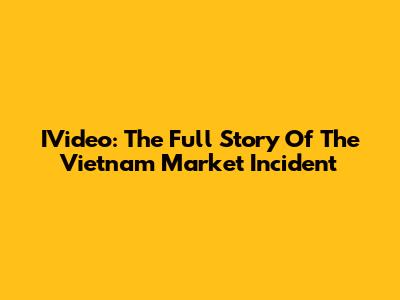 IVideo: The Full Story Of The Vietnam Market Incident