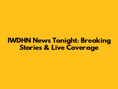 IWDHN News Tonight: Breaking Stories & Live Coverage