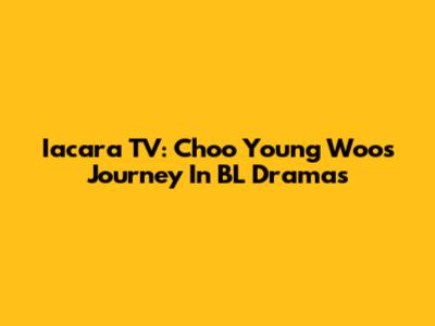 Iacara TV: Choo Young Woo's Journey In BL Dramas