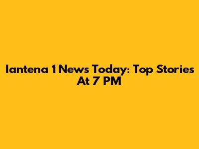Iantena 1 News Today: Top Stories At 7 PM