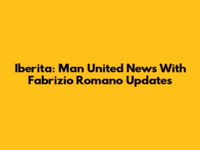 Iberita: Man United News With Fabrizio Romano Updates