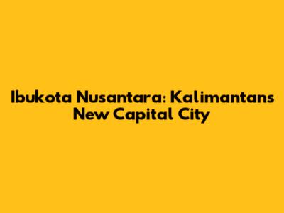 Ibukota Nusantara: Kalimantan's New Capital City