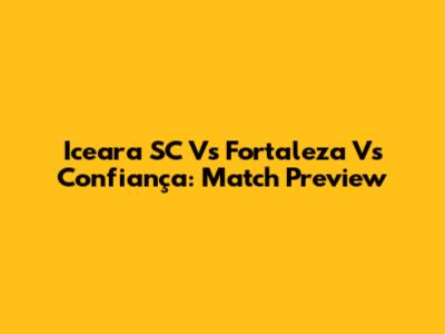 Iceara SC Vs Fortaleza Vs Confiança: Match Preview