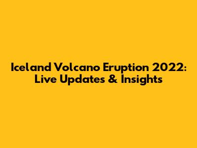 Iceland Volcano Eruption 2022: Live Updates & Insights