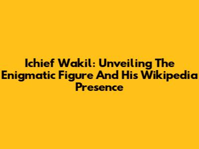 Ichief Wakil: Unveiling The Enigmatic Figure And His Wikipedia Presence