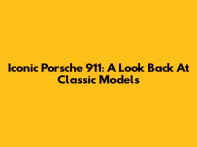 Iconic Porsche 911: A Look Back At Classic Models