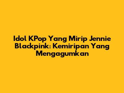 Idol KPop Yang Mirip Jennie Blackpink: Kemiripan Yang Mengagumkan