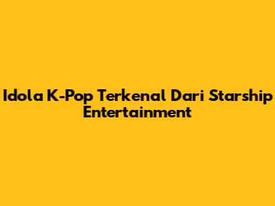 Idola K-Pop Terkenal Dari Starship Entertainment