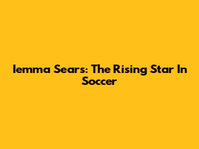 Iemma Sears: The Rising Star In Soccer