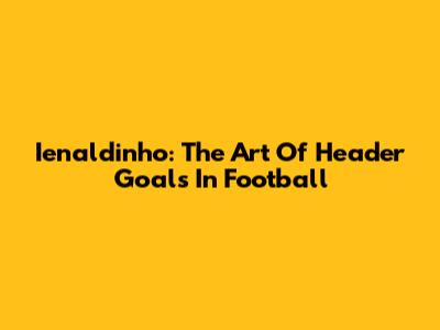 Ienaldinho: The Art Of Header Goals In Football