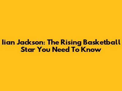 Iian Jackson: The Rising Basketball Star You Need To Know