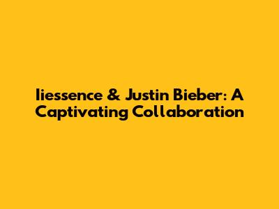 Iiessence & Justin Bieber: A Captivating Collaboration