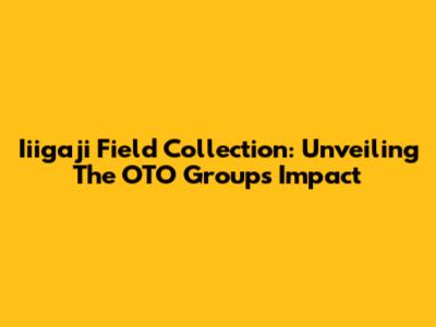 Iiigaji Field Collection: Unveiling The OTO Group's Impact