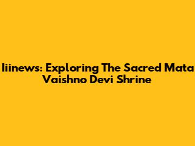 Iiinews: Exploring The Sacred Mata Vaishno Devi Shrine