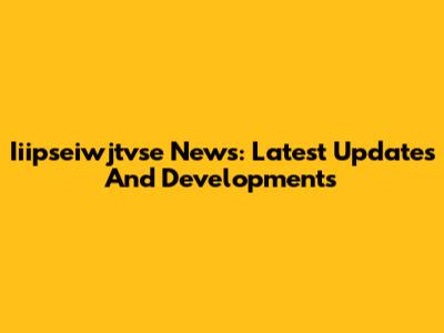 Iiipseiwjtvse News: Latest Updates And Developments