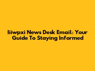 Iiiwpxi News Desk Email: Your Guide To Staying Informed