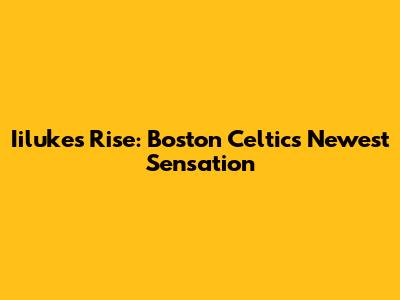 Iiluke's Rise: Boston Celtics' Newest Sensation