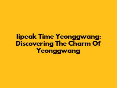 Iipeak Time Yeonggwang: Discovering The Charm Of Yeonggwang