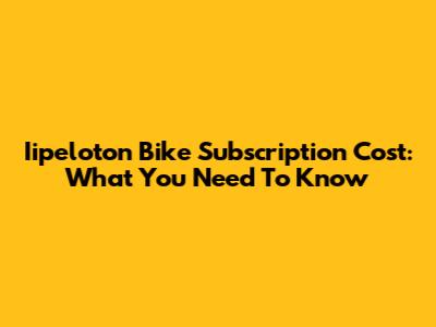 Iipeloton Bike Subscription Cost: What You Need To Know