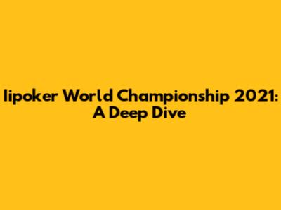 Iipoker World Championship 2021: A Deep Dive