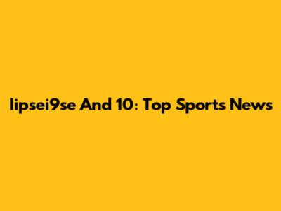 Iipsei9se And 10: Top Sports News