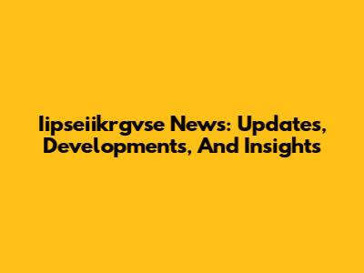 Iipseiikrgvse News: Updates, Developments, And Insights