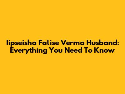 Iipseisha Falise Verma Husband: Everything You Need To Know