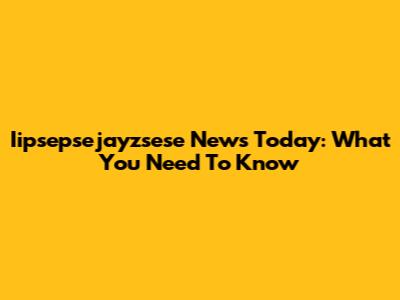 Iipsepsejayzsese News Today: What You Need To Know