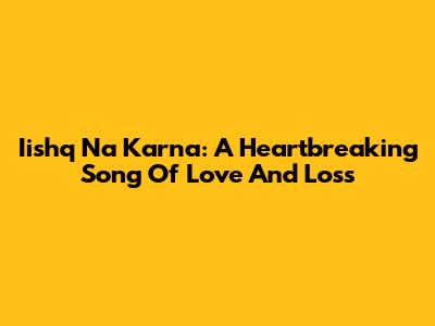 Iishq Na Karna: A Heartbreaking Song Of Love And Loss