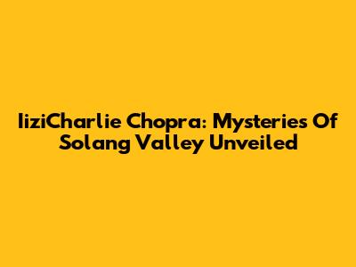 IiziCharlie Chopra: Mysteries Of Solang Valley Unveiled