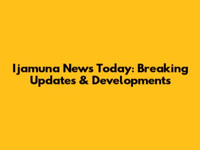 Ijamuna News Today: Breaking Updates & Developments