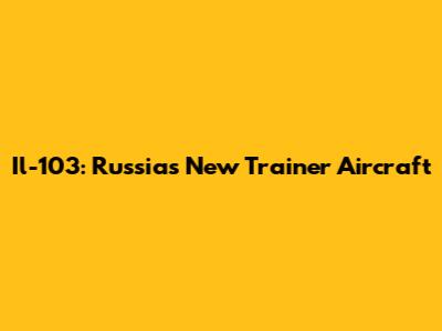 Il-103: Russia's New Trainer Aircraft