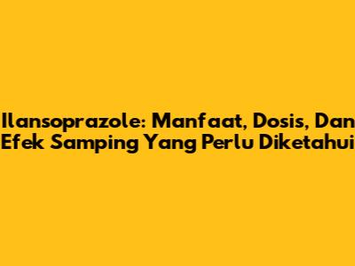 Ilansoprazole: Manfaat, Dosis, Dan Efek Samping Yang Perlu Diketahui