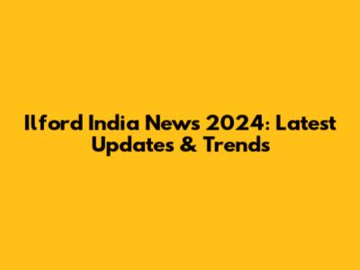 Ilford India News 2024: Latest Updates & Trends