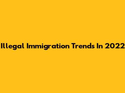 Illegal Immigration Trends In 2022