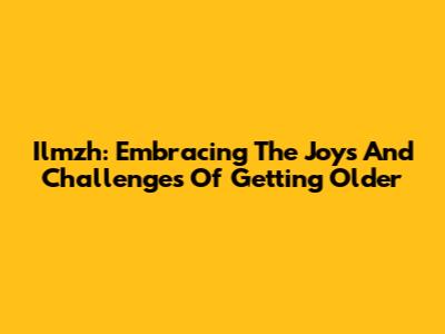 Ilmzh: Embracing The Joys And Challenges Of Getting Older