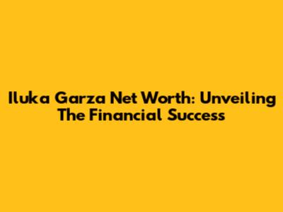Iluka Garza Net Worth: Unveiling The Financial Success