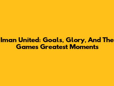 Iman United: Goals, Glory, And The Game's Greatest Moments