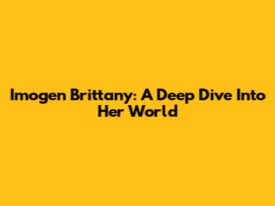 Imogen Brittany: A Deep Dive Into Her World