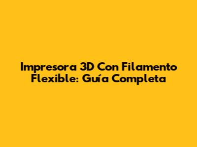 Impresora 3D Con Filamento Flexible: Guía Completa