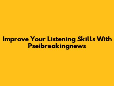 Improve Your Listening Skills With Pseibreakingnews