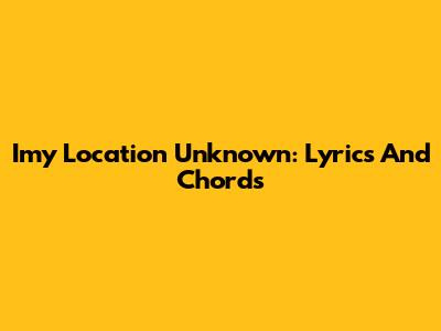 Imy Location Unknown: Lyrics And Chords