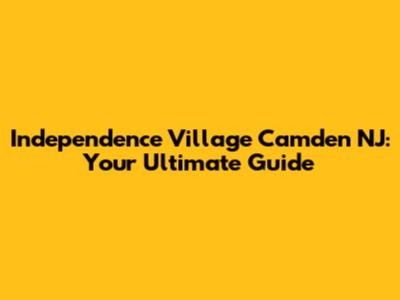 Independence Village Camden NJ: Your Ultimate Guide