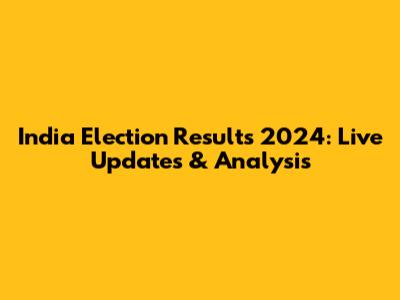 India Election Results 2024: Live Updates & Analysis