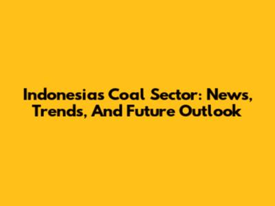 Indonesia's Coal Sector: News, Trends, And Future Outlook