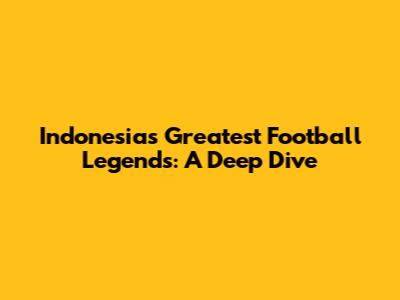 Indonesia's Greatest Football Legends: A Deep Dive