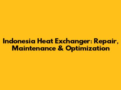 Indonesia Heat Exchanger: Repair, Maintenance & Optimization