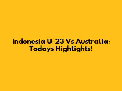 Indonesia U-23 Vs Australia: Today's Highlights!